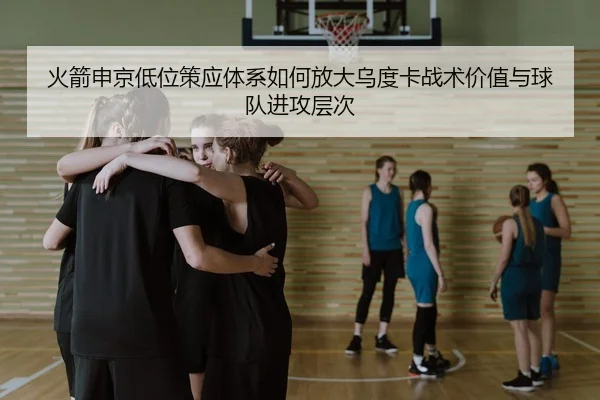火箭申京低位策应体系如何放大乌度卡战术价值与球队进攻层次